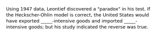 Using 1947 data, Leontief discovered a "paradox" in his test. If the Heckscher-Ohlin model is correct, the United States would have exported _____-intensive goods and imported _____- intensive goods; but his study indicated the reverse was true.