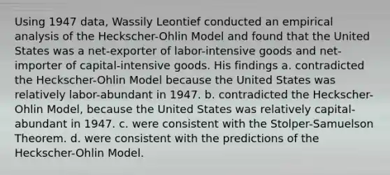 Using 1947 data, Wassily Leontief conducted an empirical analysis of the Heckscher-Ohlin Model and found that the United States was a net-exporter of labor-intensive goods and net-importer of capital-intensive goods. His findings a. contradicted the Heckscher-Ohlin Model because the United States was relatively labor-abundant in 1947. b. contradicted the Heckscher-Ohlin Model, because the United States was relatively capital-abundant in 1947. c. were consistent with the Stolper-Samuelson Theorem. d. were consistent with the predictions of the Heckscher-Ohlin Model.