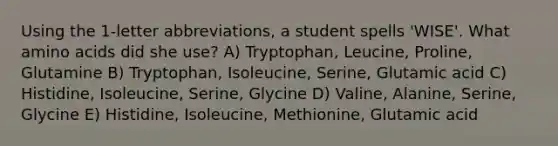 Using the 1-letter abbreviations, a student spells 'WISE'. What amino acids did she use? A) Tryptophan, Leucine, Proline, Glutamine B) Tryptophan, Isoleucine, Serine, Glutamic acid C) Histidine, Isoleucine, Serine, Glycine D) Valine, Alanine, Serine, Glycine E) Histidine, Isoleucine, Methionine, Glutamic acid