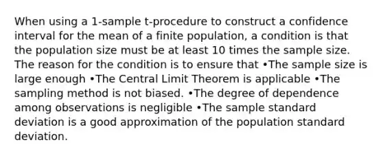 When using a 1-sample t-procedure to construct a confidence interval for the mean of a finite population, a condition is that the population size must be at least 10 times the sample size. The reason for the condition is to ensure that •The sample size is large enough •The <a href='https://www.questionai.com/knowledge/kUf7Qv1J9z-central-limit-theorem' class='anchor-knowledge'>central limit theorem</a> is applicable •The sampling method is not biased. •The degree of dependence among observations is negligible •The sample <a href='https://www.questionai.com/knowledge/kqGUr1Cldy-standard-deviation' class='anchor-knowledge'>standard deviation</a> is a good approximation of the population standard deviation.