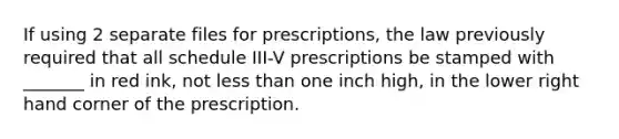 If using 2 separate files for prescriptions, the law previously required that all schedule III-V prescriptions be stamped with _______ in red ink, not less than one inch high, in the lower right hand corner of the prescription.