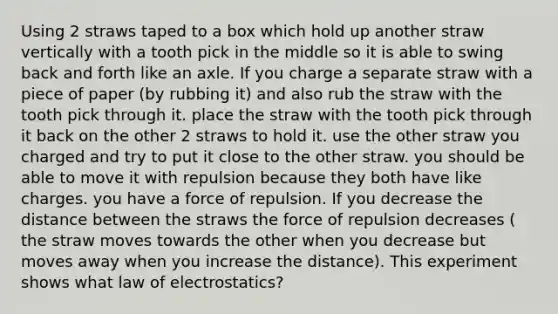 Using 2 straws taped to a box which hold up another straw vertically with a tooth pick in the middle so it is able to swing back and forth like an axle. If you charge a separate straw with a piece of paper (by rubbing it) and also rub the straw with the tooth pick through it. place the straw with the tooth pick through it back on the other 2 straws to hold it. use the other straw you charged and try to put it close to the other straw. you should be able to move it with repulsion because they both have like charges. you have a force of repulsion. If you decrease the distance between the straws the force of repulsion decreases ( the straw moves towards the other when you decrease but moves away when you increase the distance). This experiment shows what law of electrostatics?