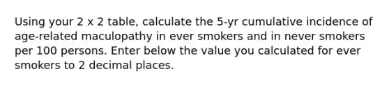 Using your 2 x 2 table, calculate the 5-yr cumulative incidence of age-related maculopathy in ever smokers and in never smokers per 100 persons. Enter below the value you calculated for ever smokers to 2 decimal places.