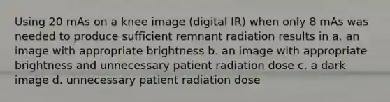 Using 20 mAs on a knee image (digital IR) when only 8 mAs was needed to produce sufficient remnant radiation results in a. an image with appropriate brightness b. an image with appropriate brightness and unnecessary patient radiation dose c. a dark image d. unnecessary patient radiation dose