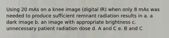 Using 20 mAs on a knee image (digital IR) when only 8 mAs was needed to produce sufficient remnant radiation results in a. a dark image b. an image with appropriate brightness c. unnecessary patient radiation dose d. A and C e. B and C