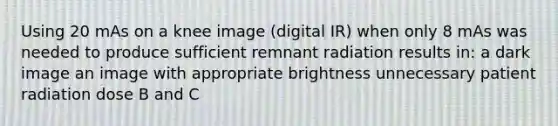 Using 20 mAs on a knee image (digital IR) when only 8 mAs was needed to produce sufficient remnant radiation results in: a dark image an image with appropriate brightness unnecessary patient radiation dose B and C