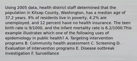 Using 2005 data, health district staff determined that the population in Kitsap County, Washington, has a median age of 37.2 years. 9% of residents live in poverty, 4.2% are unemployed, and 12 percent have no health insurance. The teen birth rate is 9/1000, and the infant mortality rate is 6.2/1000.This example illustrates which one of the following uses of epidemiology in public health? A. Targeting intervention programs B. Community health assessment C. Screening D. Evaluation of intervention programs E. Disease outbreak investigation F. Surveillance