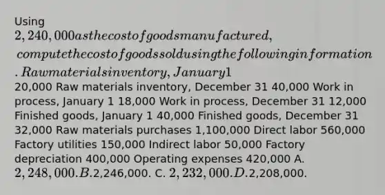 Using 2,240,000 as the cost of goods manufactured, compute the cost of goods sold using the following information. Raw materials inventory, January 1 20,000 Raw materials inventory, December 31 40,000 Work in process, January 1 18,000 Work in process, December 31 12,000 Finished goods, January 1 40,000 Finished goods, December 31 32,000 Raw materials purchases 1,100,000 Direct labor 560,000 Factory utilities 150,000 Indirect labor 50,000 Factory depreciation 400,000 Operating expenses 420,000 A. 2,248,000. B.2,246,000. C. 2,232,000. D.2,208,000.