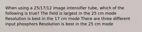 When using a 25/17/12 image intensifier tube, which of the following is true? The field is largest in the 25 cm mode Resolution is best in the 17 cm mode There are three different input phosphors Resolution is best in the 25 cm mode