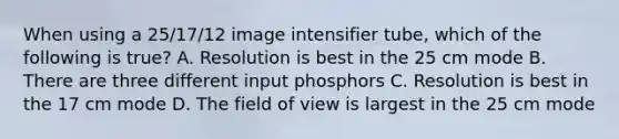 When using a 25/17/12 image intensifier tube, which of the following is true? A. Resolution is best in the 25 cm mode B. There are three different input phosphors C. Resolution is best in the 17 cm mode D. The field of view is largest in the 25 cm mode