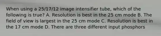 When using a 25/17/12 image intensifier tube, which of the following is true? A. Resolution is best in the 25 cm mode B. The field of view is largest in the 25 cm mode C. Resolution is best in the 17 cm mode D. There are three different input phosphors