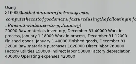 Using 3160000 as the total manufacturing costs, compute the cost of goods manufactured using the following information. Raw materials inventory, January 1 20000 Raw materials inventory, December 31 40000 Work in process, January 1 18000 Work in process, December 31 12000 Finished goods, January 1 40000 Finished goods, December 31 32000 Raw materials purchases 1820000 Direct labor 760000 Factory utilities 150000 Indirect labor 50000 Factory depreciation 400000 Operating expenses 420000