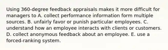 Using 360-degree feedback appraisals makes it more difficult for managers to A. collect performance information form multiple sources. B. unfairly favor or punish particular employees. C. understand how an employee interacts with clients or customers. D. collect anonymous feedback about an employee. E. use a forced-ranking system.