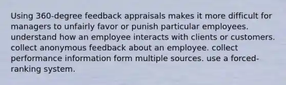 Using 360-degree feedback appraisals makes it more difficult for managers to unfairly favor or punish particular employees. understand how an employee interacts with clients or customers. collect anonymous feedback about an employee. collect performance information form multiple sources. use a forced-ranking system.