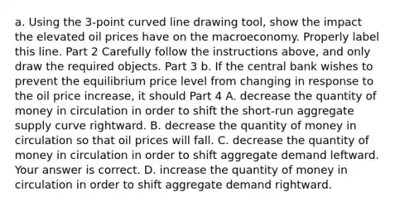 a. Using the 3​-point curved line drawing tool​, show the impact the elevated oil prices have on the macroeconomy. Properly label this line. Part 2 Carefully follow the instructions​ above, and only draw the required objects. Part 3 b. If the central bank wishes to prevent the equilibrium price level from changing in response to the oil price​ increase, it should Part 4 A. decrease the quantity of money in circulation in order to shift the​ short-run aggregate supply curve rightward. B. decrease the quantity of money in circulation so that oil prices will fall. C. decrease the quantity of money in circulation in order to shift aggregate demand leftward. Your answer is correct. D. increase the quantity of money in circulation in order to shift aggregate demand rightward.