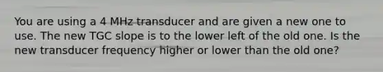 You are using a 4 MHz transducer and are given a new one to use. The new TGC slope is to the lower left of the old one. Is the new transducer frequency higher or lower than the old one?