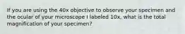 If you are using the 40x objective to observe your specimen and the ocular of your microscope I labeled 10x, what is the total magnification of your specimen?