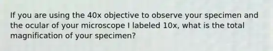 If you are using the 40x objective to observe your specimen and the ocular of your microscope I labeled 10x, what is the total magnification of your specimen?