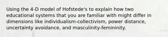 Using the 4-D model of Hofstede's to explain how two educational systems that you are familiar with might differ in dimensions like individualism-collectivism, power distance, uncertainty avoidance, and masculinity-femininity.