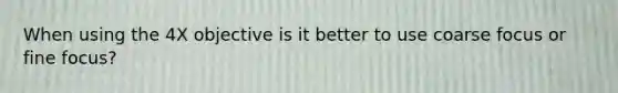 When using the 4X objective is it better to use coarse focus or fine focus?