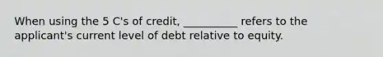 When using the 5 C's of credit, __________ refers to the applicant's current level of debt relative to equity.