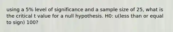 using a 5% level of significance and a sample size of 25, what is the critical t value for a null hypothesis. H0: u(less than or equal to sign) 100?