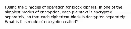 (Using the 5 modes of operation for block ciphers) In one of the simplest modes of encryption, each plaintext is encrypted separately, so that each ciphertext block is decrypted separately. What is this mode of encryption called?