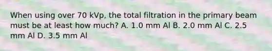 When using over 70 kVp, the total filtration in the primary beam must be at least how much? A. 1.0 mm Al B. 2.0 mm Al C. 2.5 mm Al D. 3.5 mm Al