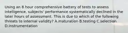 Using an 8 hour comprehensive battery of tests to assess intelligence, subjects' performance systematically declined in the later hours of assessment. This is due to which of the following threats to internal validity? A.maturation B.testing C.selection D.instrumentation