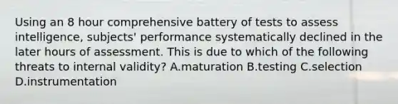 Using an 8 hour comprehensive battery of tests to assess intelligence, subjects' performance systematically declined in the later hours of assessment. This is due to which of the following threats to internal validity? A.maturation B.testing C.selection D.instrumentation