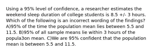 Using a 95% level of confidence, a researcher estimates the weekend sleep duration of college students is 8.5 +/- 3 hours. Which of the following is an incorrect wording of the findings? A)95% of the time the population mean lies between 5.5 and 11.5. B)95% of all sample means lie within 3 hours of the popula3on mean. C)We are 95% confident that the population mean is between 5.5 and 11.5.