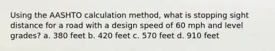 Using the AASHTO calculation method, what is stopping sight distance for a road with a design speed of 60 mph and level grades? a. 380 feet b. 420 feet c. 570 feet d. 910 feet