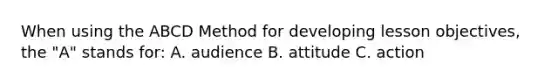 When using the ABCD Method for developing lesson objectives, the "A" stands for: A. audience B. attitude C. action