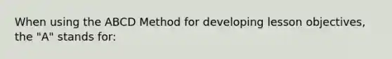 When using the ABCD Method for developing lesson objectives, the "A" stands for: