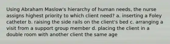 Using Abraham Maslow's hierarchy of human needs, the nurse assigns highest priority to which client need? a. inserting a Foley catheter b. raising the side rails on the client's bed c. arranging a visit from a support group member d. placing the client in a double room with another client the same age