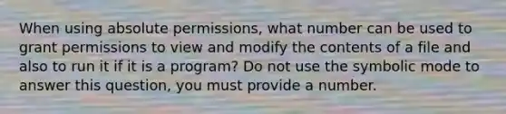 When using absolute permissions, what number can be used to grant permissions to view and modify the contents of a file and also to run it if it is a program? Do not use the symbolic mode to answer this question, you must provide a number.