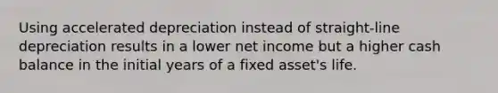 Using accelerated depreciation instead of straight-line depreciation results in a lower net income but a higher cash balance in the initial years of a fixed asset's life.