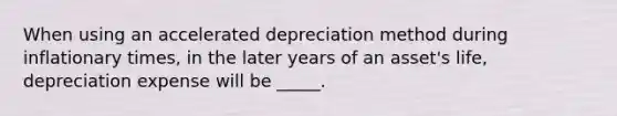 When using an accelerated depreciation method during inflationary times, in the later years of an asset's life, depreciation expense will be _____.