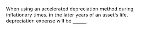 When using an accelerated depreciation method during inflationary times, in the later years of an asset's life, depreciation expense will be ______.