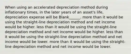 When using an accelerated depreciation method during inflationary times, in the later years of an asset's life, depreciation expense will be Blank______. more than it would be using the straight-line depreciation method and net income would be higher. less than it would be using the straight-line depreciation method and net income would be higher. less than it would be using the straight-line depreciation method and net income would be lower. more than it would be using the straight-line depreciation method and net income would be lower.