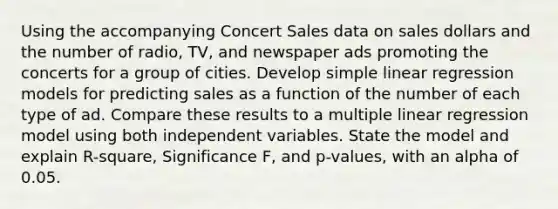 Using the accompanying Concert Sales data on sales dollars and the number of​ radio, TV, and newspaper ads promoting the concerts for a group of cities. Develop simple linear regression models for predicting sales as a function of the number of each type of ad. Compare these results to a multiple linear regression model using both independent variables. State the model and explain​ R-square, Significance​ F, and​ p-values, with an alpha of 0.05.