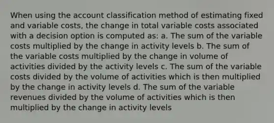 When using the account classification method of estimating fixed and variable costs, the change in total variable costs associated with a decision option is computed as: a. The sum of the variable costs multiplied by the change in activity levels b. The sum of the variable costs multiplied by the change in volume of activities divided by the activity levels c. The sum of the variable costs divided by the volume of activities which is then multiplied by the change in activity levels d. The sum of the variable revenues divided by the volume of activities which is then multiplied by the change in activity levels