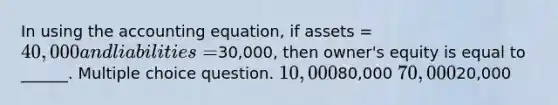 In using the accounting equation, if assets = 40,000 and liabilities =30,000, then owner's equity is equal to ______. Multiple choice question. 10,00080,000 70,00020,000