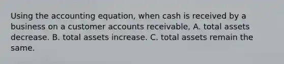 Using the accounting equation, when cash is received by a business on a customer accounts receivable, A. total assets decrease. B. total assets increase. C. total assets remain the same.