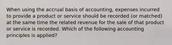 When using the accrual basis of accounting, expenses incurred to provide a product or service should be recorded (or matched) at the same time the related revenue for the sale of that product or service is recorded. Which of the following accounting principles is applied?