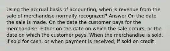 Using the accrual basis of accounting, when is revenue from the sale of merchandise normally recognized? Answer On the date the sale is made. On the date the customer pays for the merchandise. Either on the date on which the sale occurs, or the date on which the customer pays. When the merchandise is sold, if sold for cash, or when payment is received, if sold on credit