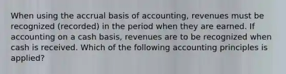 When using the accrual basis of accounting, revenues must be recognized (recorded) in the period when they are earned. If accounting on a cash basis, revenues are to be recognized when cash is received. Which of the following accounting principles is applied?