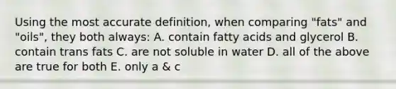 Using the most accurate definition, when comparing "fats" and "oils", they both always: A. contain fatty acids and glycerol B. contain trans fats C. are not soluble in water D. all of the above are true for both E. only a & c