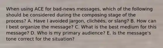 When using ACE for​ bad-news messages, which of the following should be considered during the composing stage of the​ process? A. Have I avoided​ jargon, clichéé​s, or​ slang? B. How can I best organize the​ message? C. What is the best medium for this​ message? D. Who is my primary​ audience? E. Is the​ message's tone correct for the​ situation?