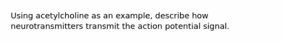 Using acetylcholine as an example, describe how neurotransmitters transmit the action potential signal.